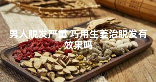 男人脱发严重 巧用生姜治脱发有效果吗